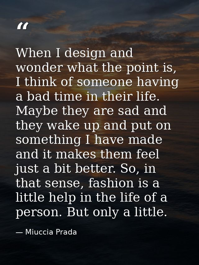 When I design and wonder what the point is, I think of someone having a bad time in their life. Maybe they are sad and t — Miuccia Prada