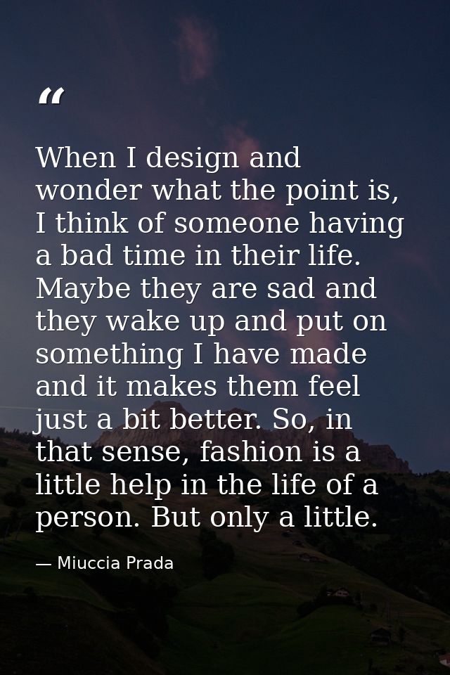 When I design and wonder what the point is, I think of someone having a bad time in their life. Maybe they are sad and t — Miuccia Prada
