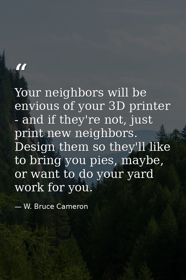 Your neighbors will be envious of your 3D printer - and if they're not, just print new neighbors. Design them so they'll — W. Bruce Cameron