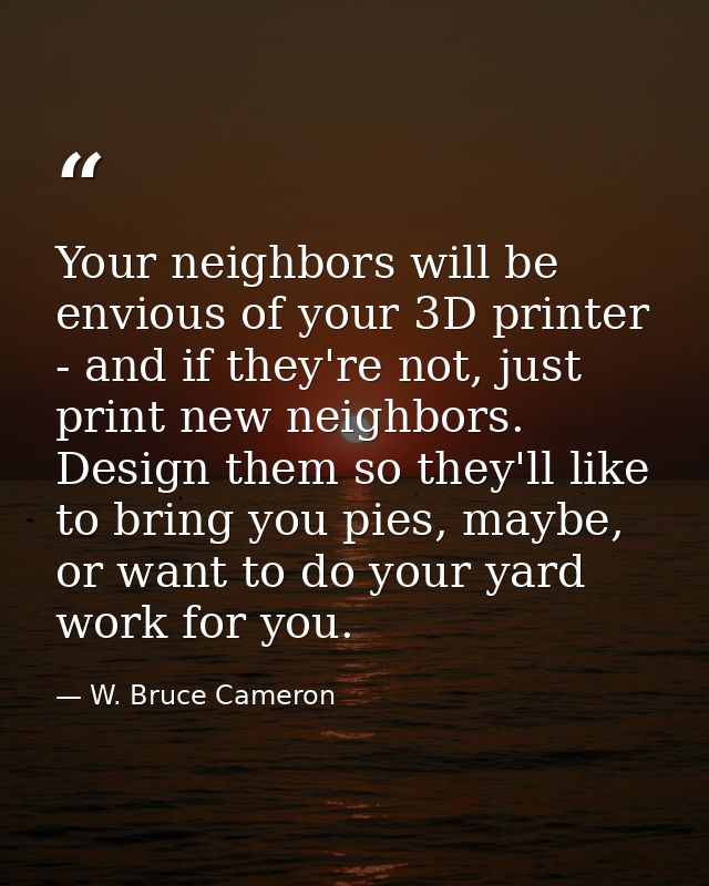 Your neighbors will be envious of your 3D printer - and if they're not, just print new neighbors. Design them so they'll — W. Bruce Cameron