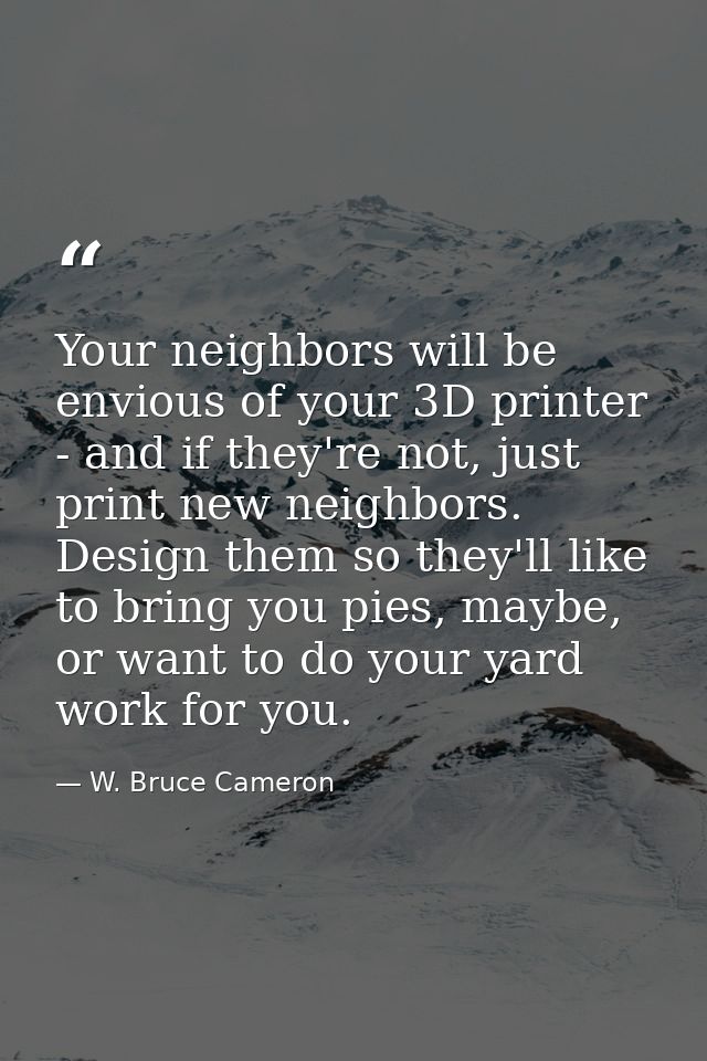Your neighbors will be envious of your 3D printer - and if they're not, just print new neighbors. Design them so they'll — W. Bruce Cameron