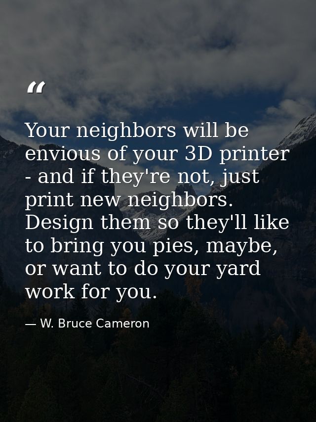 Your neighbors will be envious of your 3D printer - and if they're not, just print new neighbors. Design them so they'll — W. Bruce Cameron