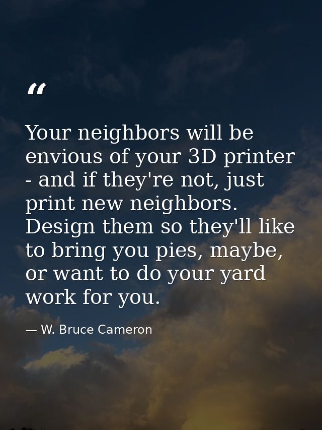 Your neighbors will be envious of your 3D printer - and if they're not, just print new neighbors. Design them so they'll — W. Bruce Cameron