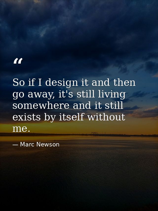 So if I design it and then go away, it's still living somewhere and it still exists by itself without me. — Marc Newson