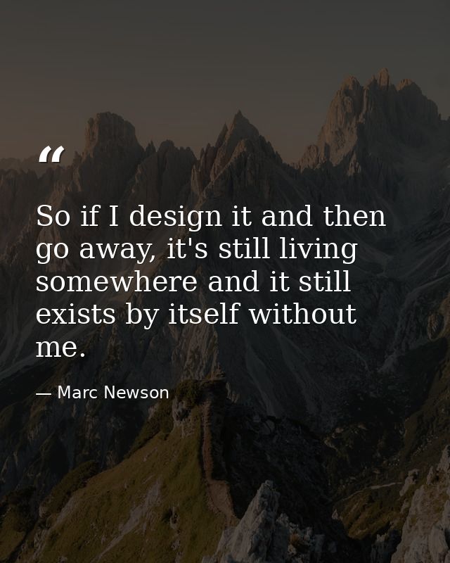So if I design it and then go away, it's still living somewhere and it still exists by itself without me. — Marc Newson