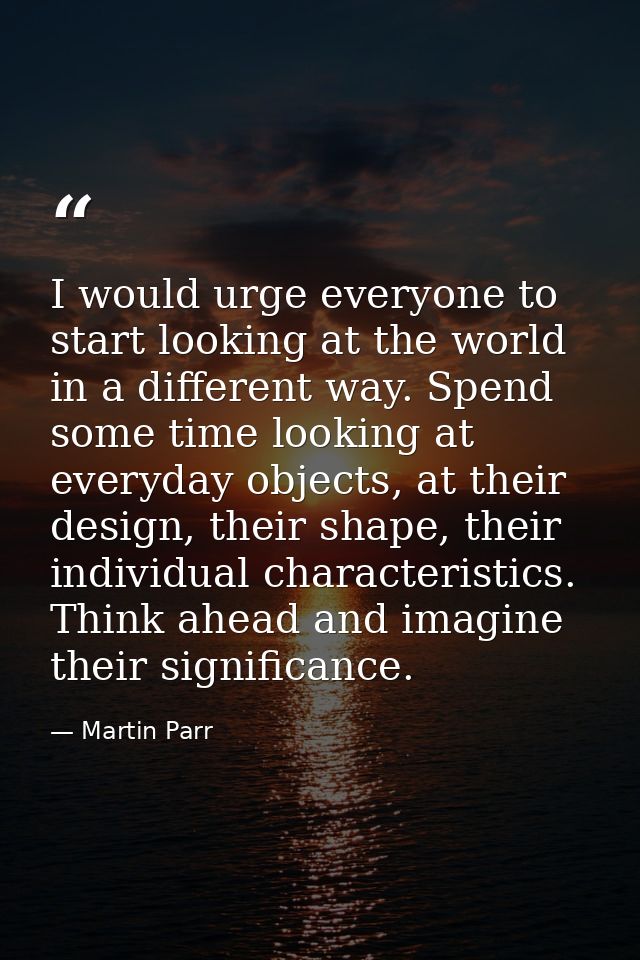 I would urge everyone to start looking at the world in a different way. Spend some time looking at everyday objects, at  — Martin Parr