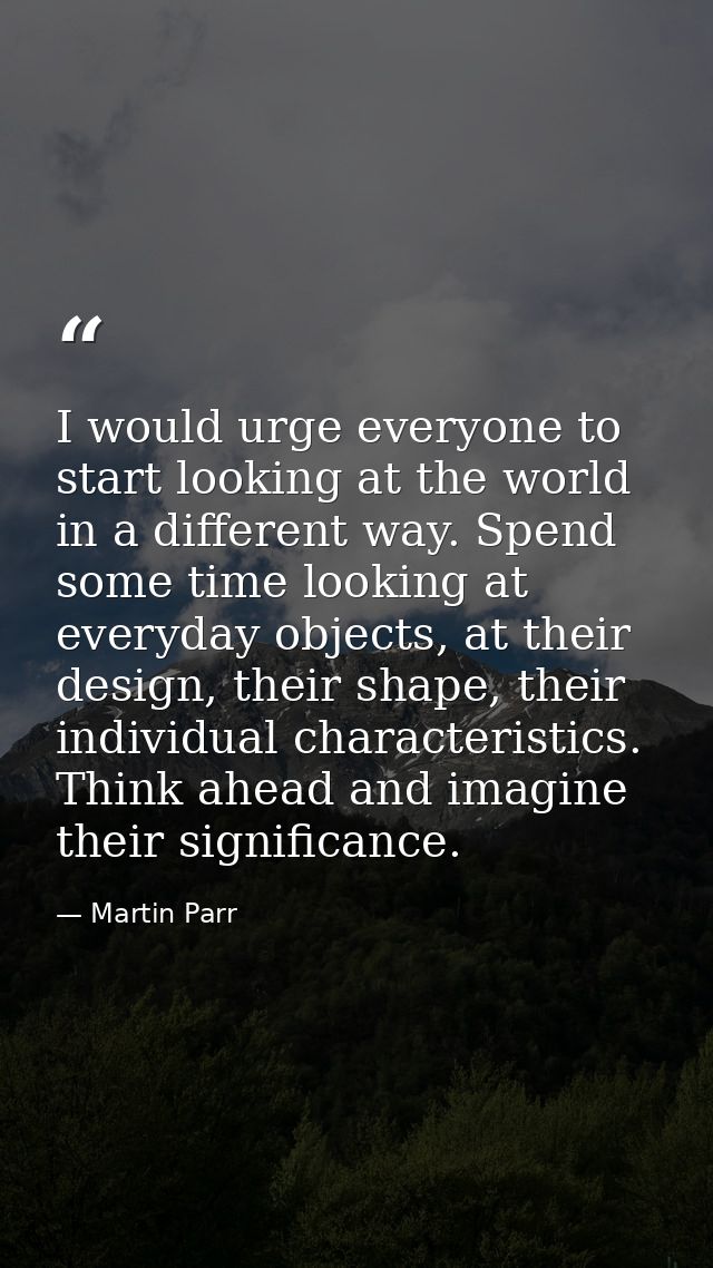 I would urge everyone to start looking at the world in a different way. Spend some time looking at everyday objects, at  — Martin Parr