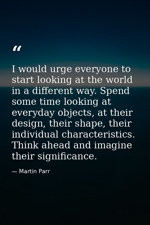 I would urge everyone to start looking at the world in a different way. Spend some time looking at everyday objects, at  — Martin Parr