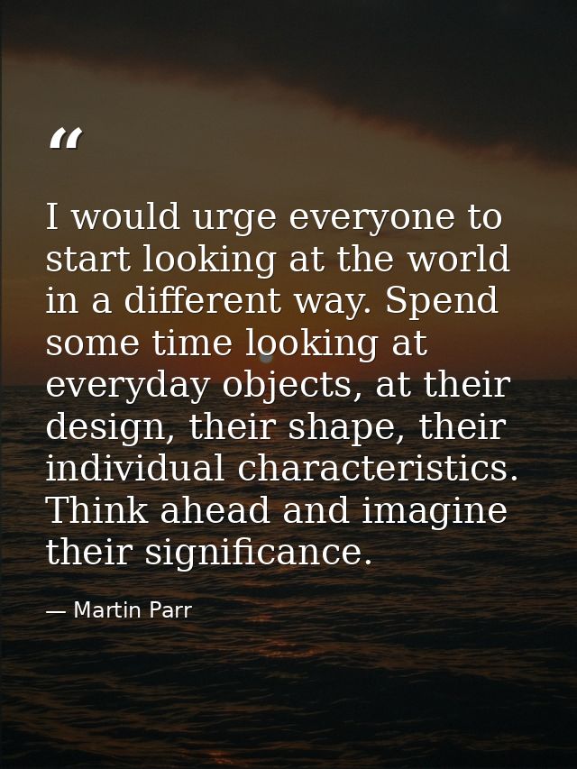 I would urge everyone to start looking at the world in a different way. Spend some time looking at everyday objects, at  — Martin Parr
