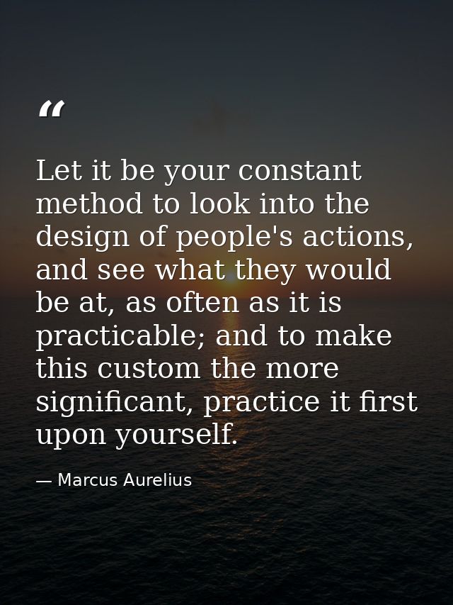 Let it be your constant method to look into the design of people's actions, and see what they would be at, as often as i — Marcus Aurelius