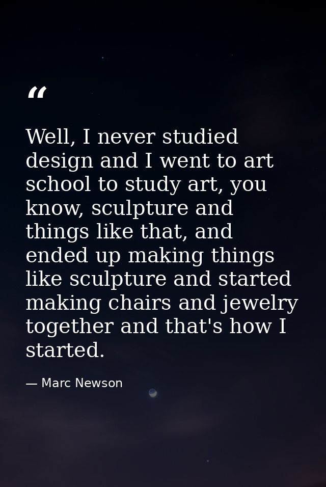 Well, I never studied design and I went to art school to study art, you know, sculpture and things like that, and ended  — Marc Newson