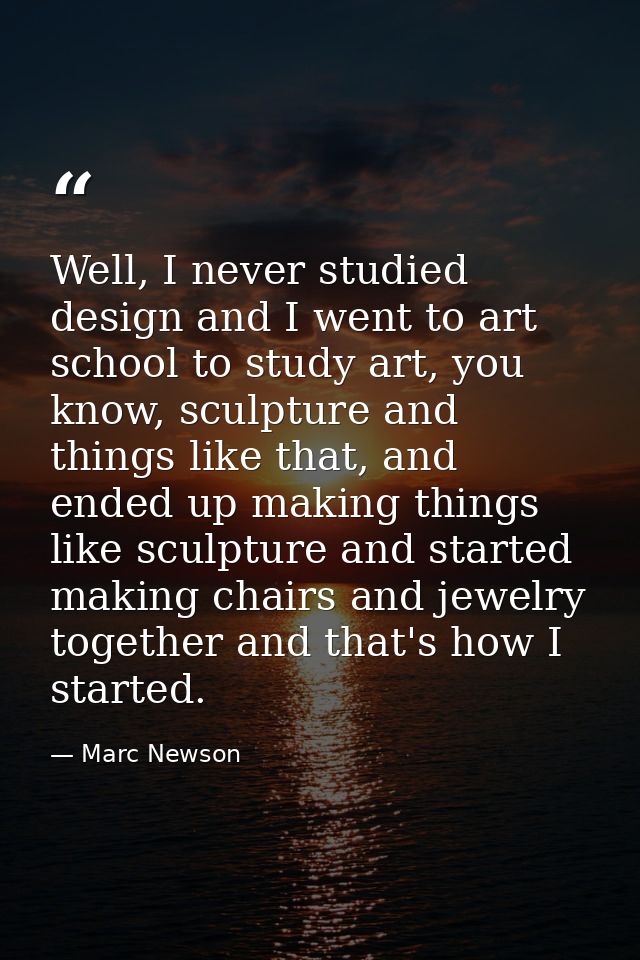 Well, I never studied design and I went to art school to study art, you know, sculpture and things like that, and ended  — Marc Newson