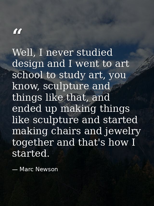 Well, I never studied design and I went to art school to study art, you know, sculpture and things like that, and ended  — Marc Newson