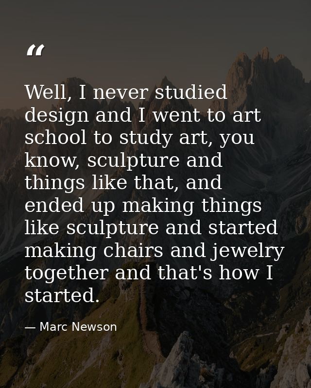 Well, I never studied design and I went to art school to study art, you know, sculpture and things like that, and ended  — Marc Newson