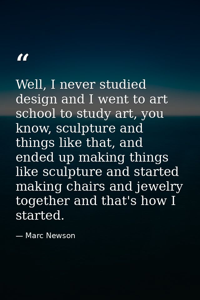 Well, I never studied design and I went to art school to study art, you know, sculpture and things like that, and ended  — Marc Newson