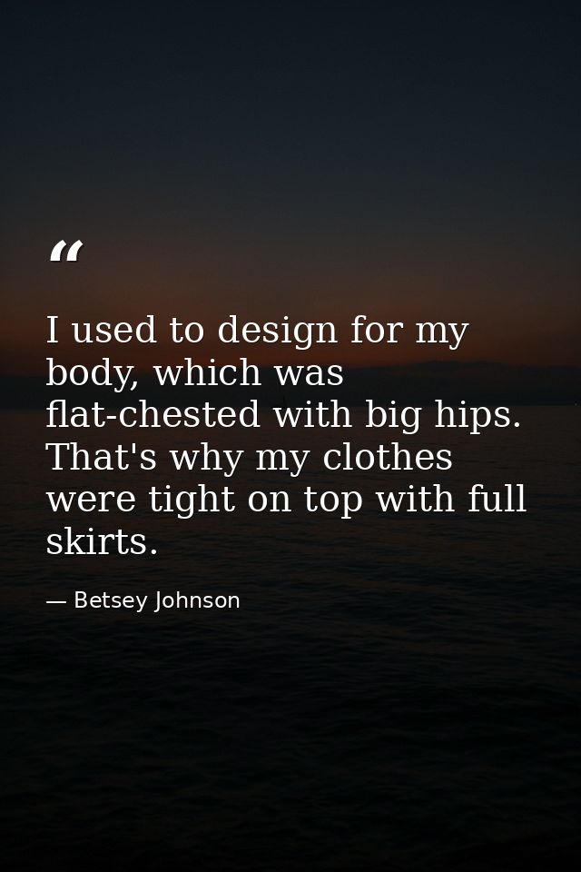 I used to design for my body, which was flat-chested with big hips. That's why my clothes were tight on top with full sk — Betsey Johnson