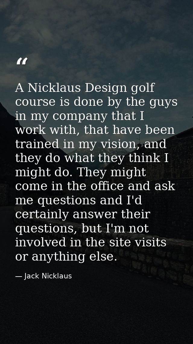 A Nicklaus Design golf course is done by the guys in my company that I work with, that have been trained in my vision, a — Jack Nicklaus