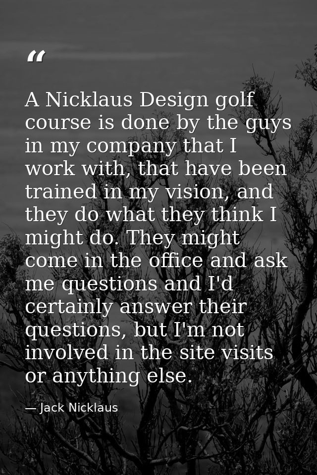 A Nicklaus Design golf course is done by the guys in my company that I work with, that have been trained in my vision, a — Jack Nicklaus