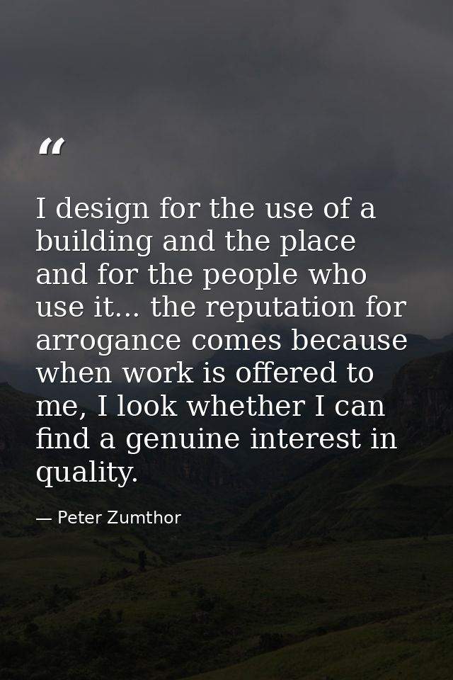 I design for the use of a building and the place and for the people who use it... the reputation for arrogance comes bec — Peter Zumthor