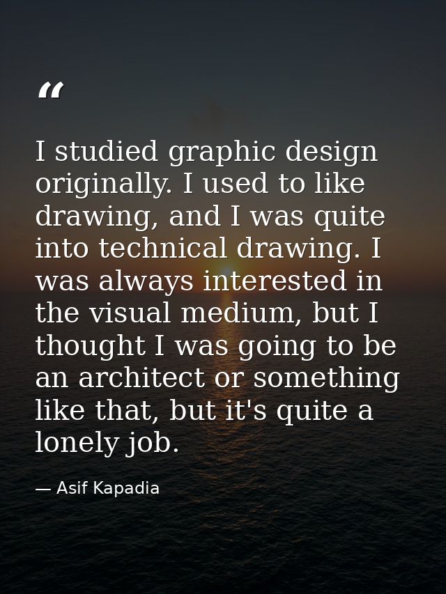 I studied graphic design originally. I used to like drawing, and I was quite into technical drawing. I was always intere — Asif Kapadia