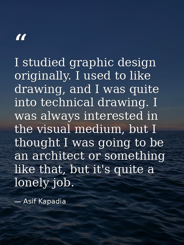 I studied graphic design originally. I used to like drawing, and I was quite into technical drawing. I was always intere — Asif Kapadia