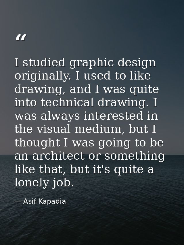 I studied graphic design originally. I used to like drawing, and I was quite into technical drawing. I was always intere — Asif Kapadia