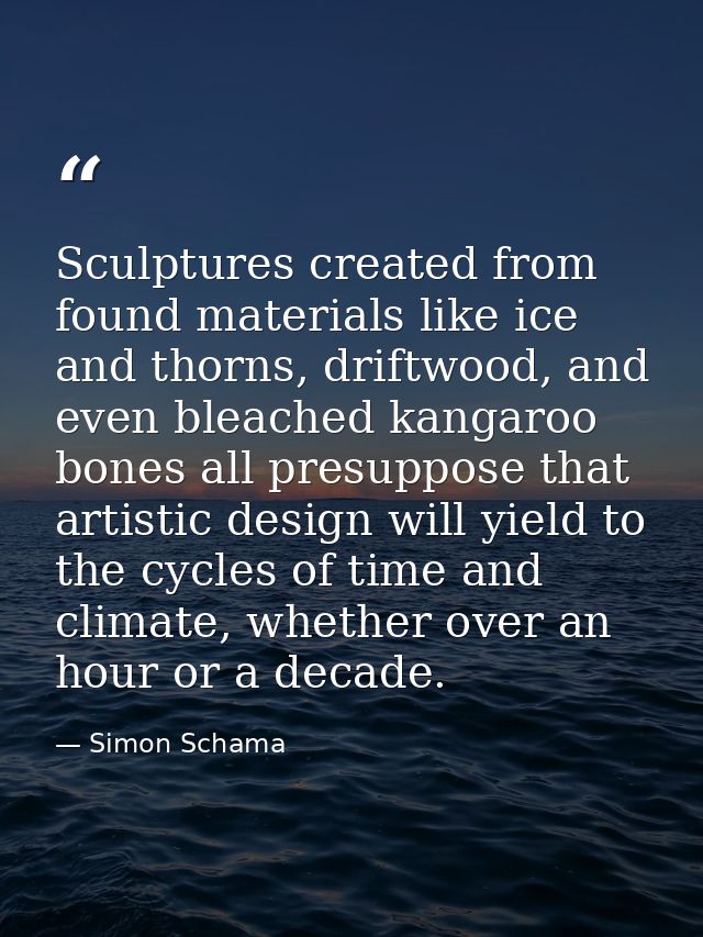 Sculptures created from found materials like ice and thorns, driftwood, and even bleached kangaroo bones all presuppose  — Simon Schama