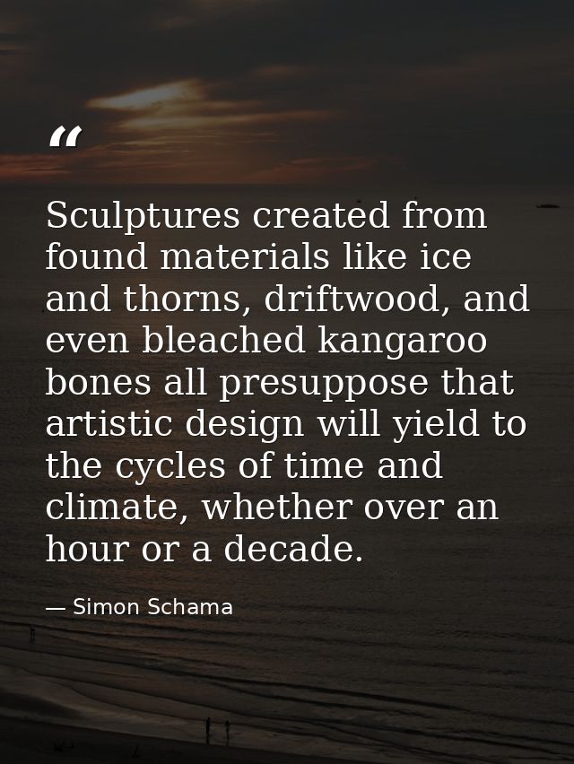 Sculptures created from found materials like ice and thorns, driftwood, and even bleached kangaroo bones all presuppose  — Simon Schama