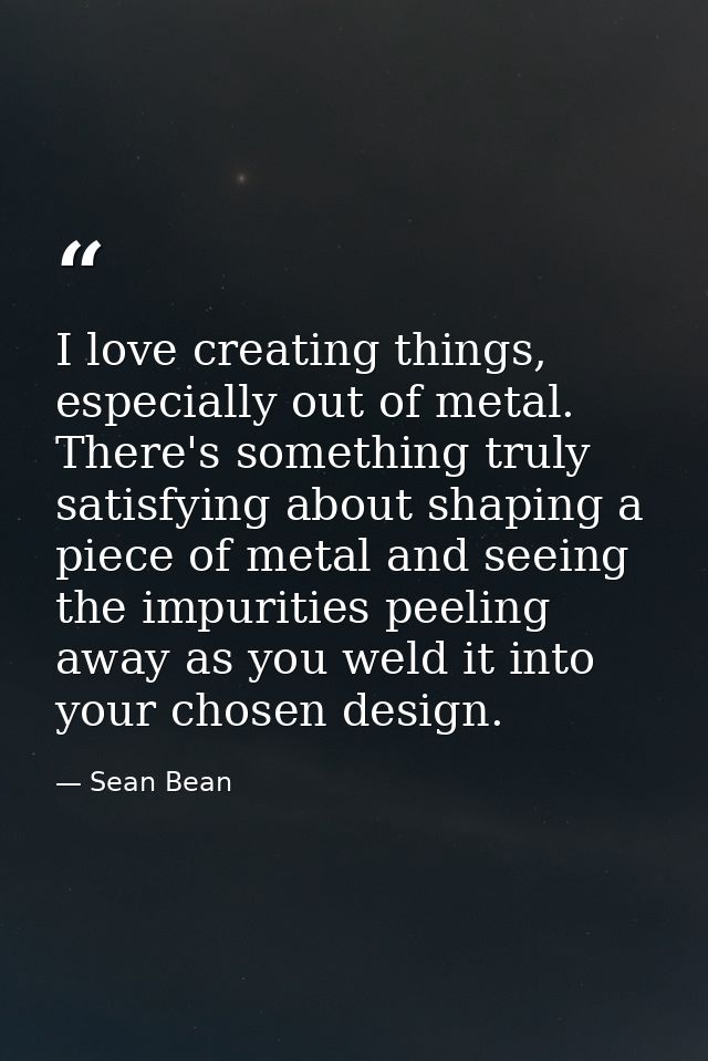 I love creating things, especially out of metal. There's something truly satisfying about shaping a piece of metal and s — Sean Bean