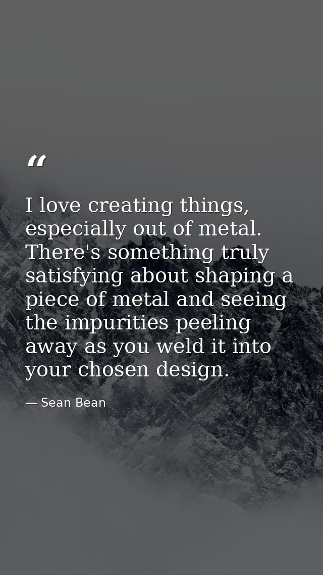 I love creating things, especially out of metal. There's something truly satisfying about shaping a piece of metal and s — Sean Bean