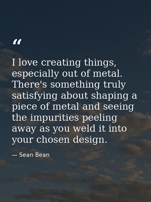 I love creating things, especially out of metal. There's something truly satisfying about shaping a piece of metal and s — Sean Bean