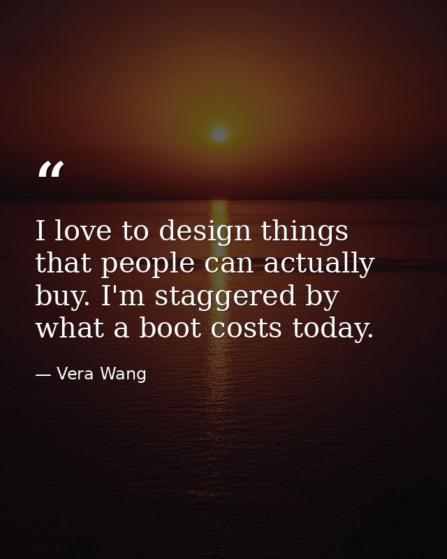 I love to design things that people can actually buy. I'm staggered by what a boot costs today. — Vera Wang