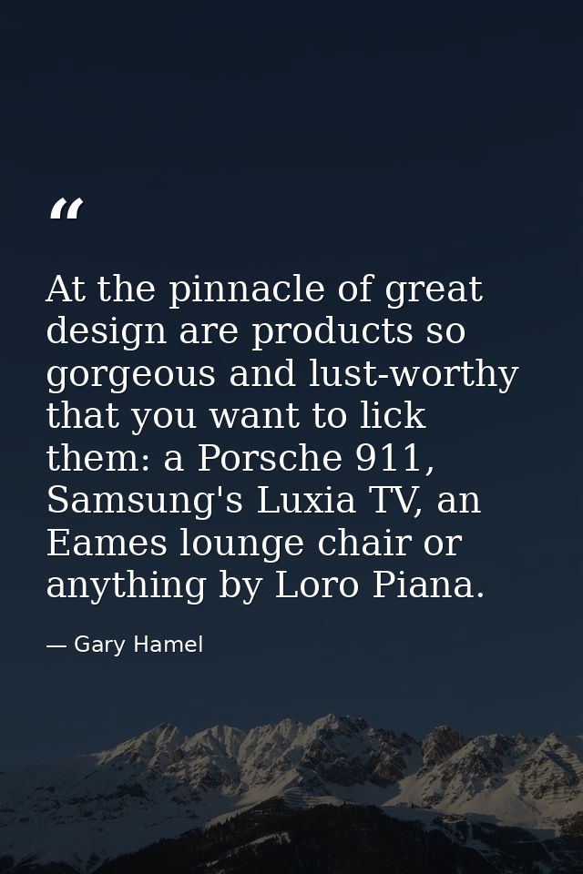 At the pinnacle of great design are products so gorgeous and lust-worthy that you want to lick them: a Porsche 911, Sams — Gary Hamel