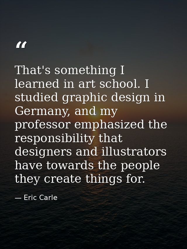 That's something I learned in art school. I studied graphic design in Germany, and my professor emphasized the responsib — Eric Carle