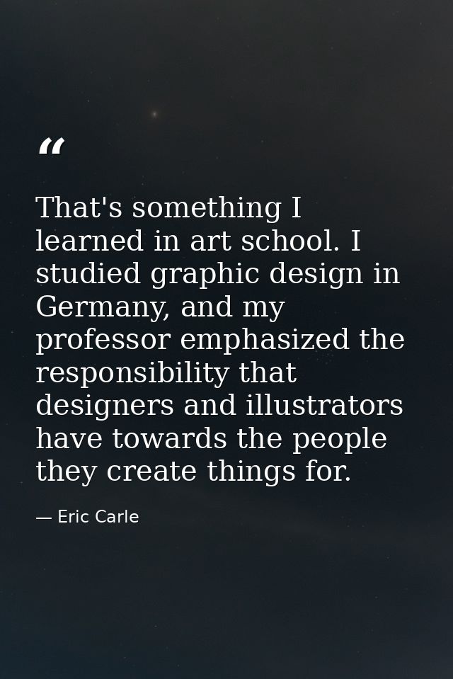 That's something I learned in art school. I studied graphic design in Germany, and my professor emphasized the responsib — Eric Carle