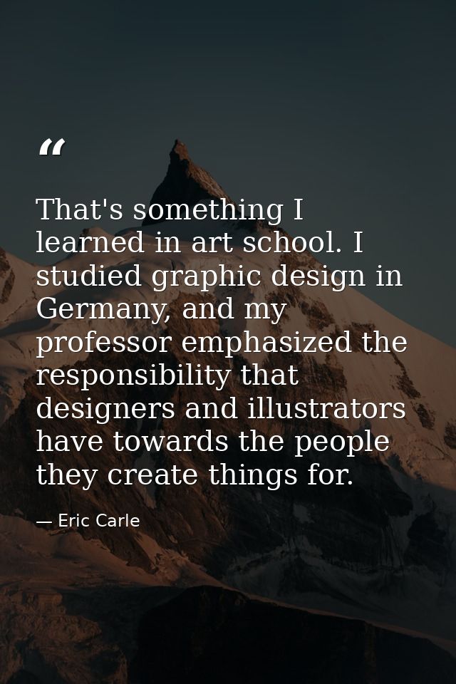 That's something I learned in art school. I studied graphic design in Germany, and my professor emphasized the responsib — Eric Carle