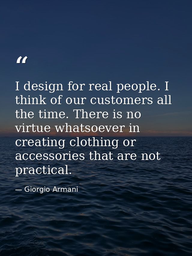 I design for real people. I think of our customers all the time. There is no virtue whatsoever in creating clothing or a — Giorgio Armani