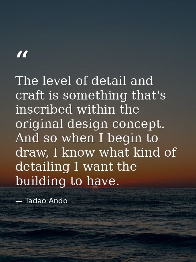 The level of detail and craft is something that's inscribed within the original design concept. And so when I begin to d — Tadao Ando