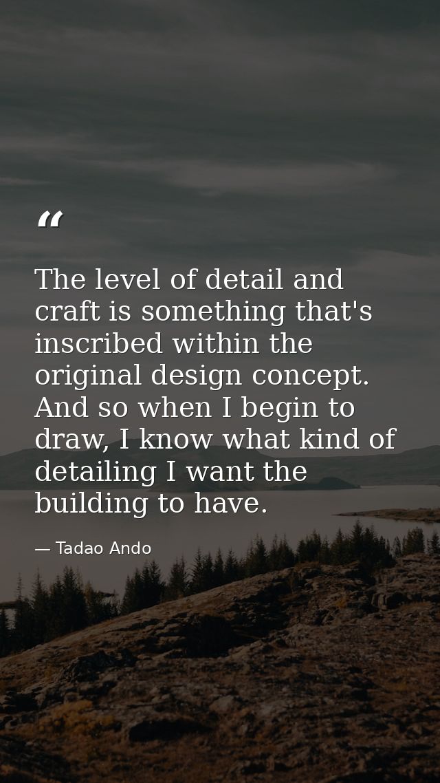 The level of detail and craft is something that's inscribed within the original design concept. And so when I begin to d — Tadao Ando