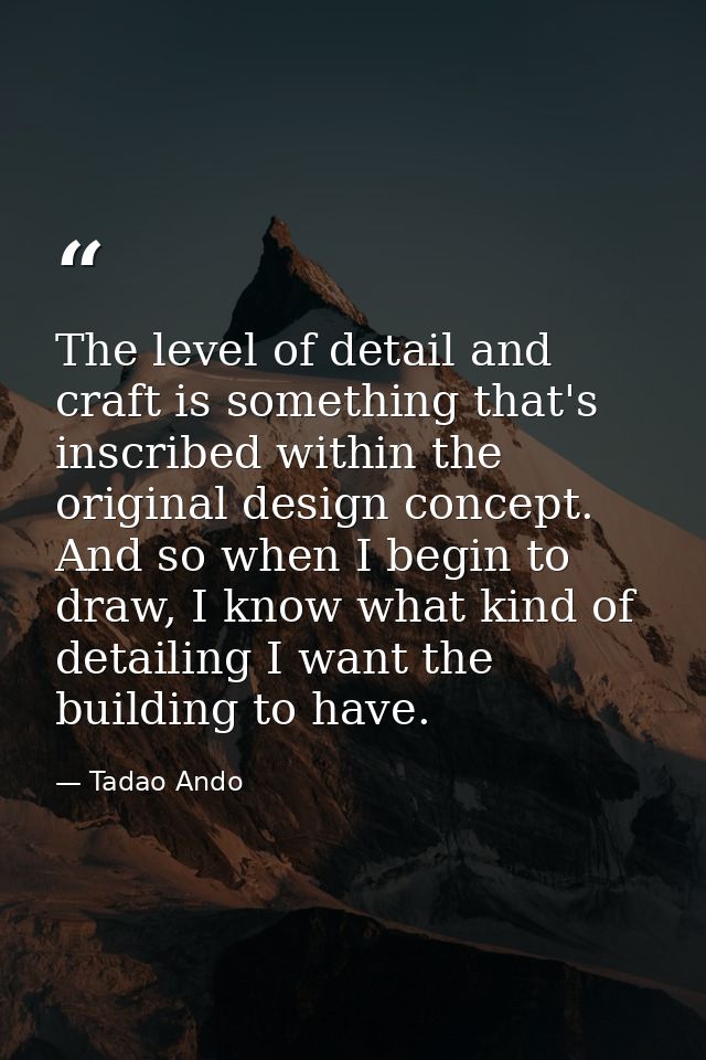 The level of detail and craft is something that's inscribed within the original design concept. And so when I begin to d — Tadao Ando