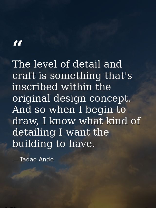 The level of detail and craft is something that's inscribed within the original design concept. And so when I begin to d — Tadao Ando