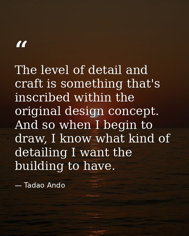 The level of detail and craft is something that's inscribed within the original design concept. And so when I begin to d — Tadao Ando