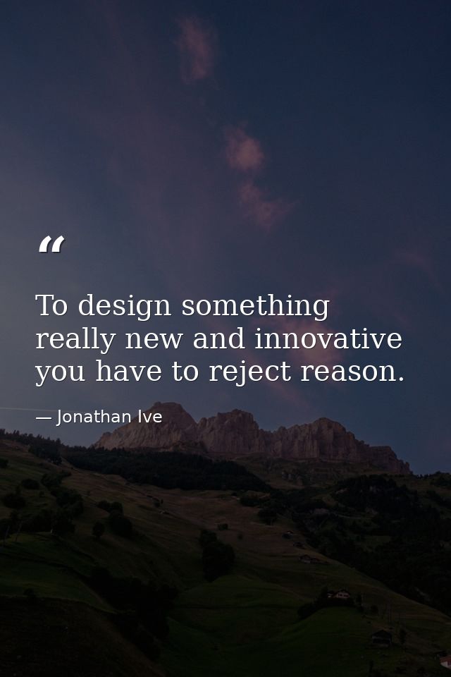 To design something really new and innovative you have to reject reason. — Jonathan Ive