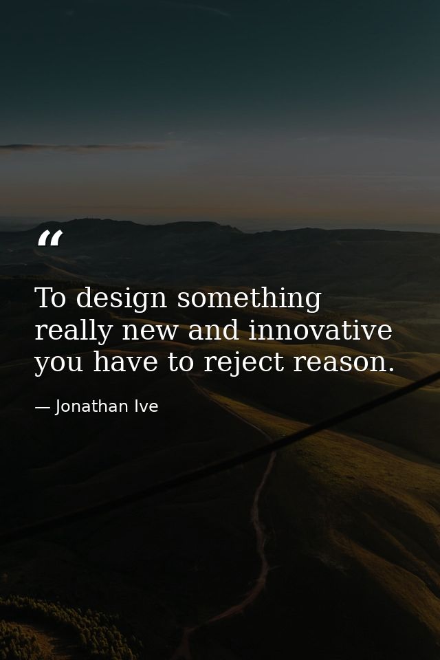To design something really new and innovative you have to reject reason. — Jonathan Ive
