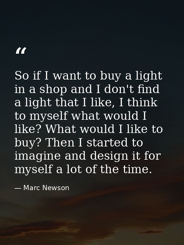 So if I want to buy a light in a shop and I don't find a light that I like, I think to myself what would I like? What wo — Marc Newson