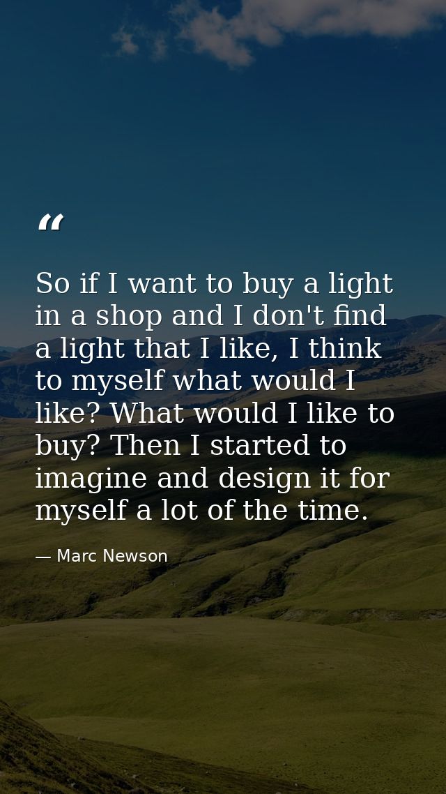 So if I want to buy a light in a shop and I don't find a light that I like, I think to myself what would I like? What wo — Marc Newson