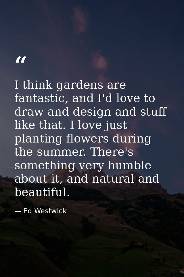 I think gardens are fantastic, and I'd love to draw and design and stuff like that. I love just planting flowers during  — Ed Westwick