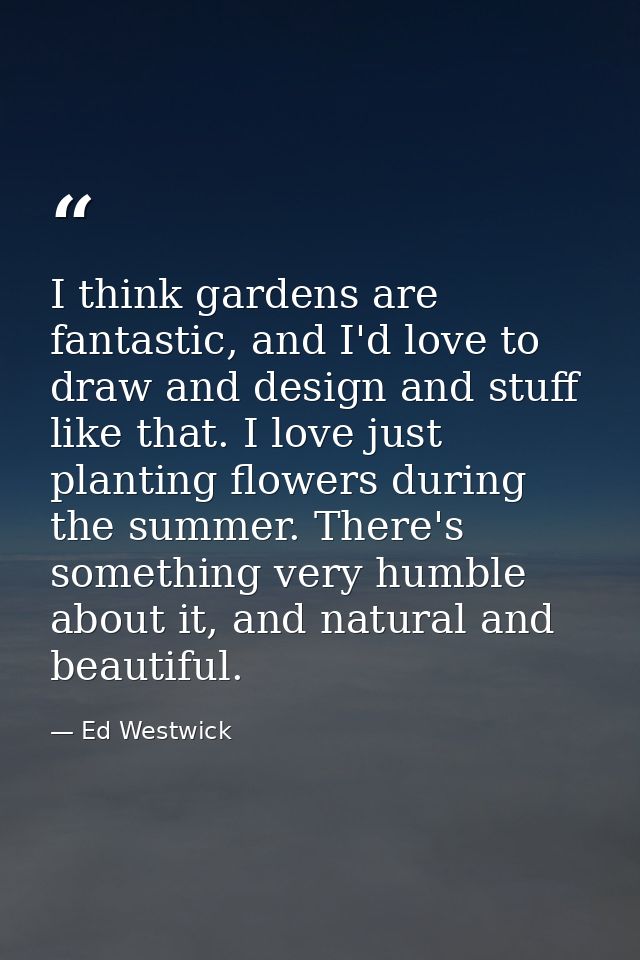 I think gardens are fantastic, and I'd love to draw and design and stuff like that. I love just planting flowers during  — Ed Westwick