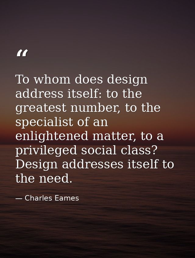 To whom does design address itself: to the greatest number, to the specialist of an enlightened matter, to a privileged  — Charles Eames