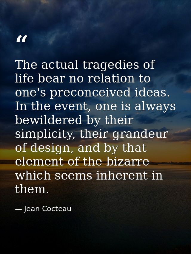 The actual tragedies of life bear no relation to one's preconceived ideas. In the event, one is always bewildered by the — Jean Cocteau